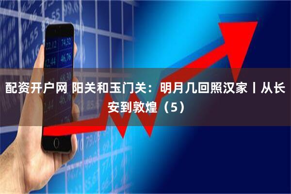 配资开户网 阳关和玉门关：明月几回照汉家丨从长安到敦煌（5）