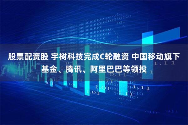 股票配资股 宇树科技完成C轮融资 中国移动旗下基金、腾讯、阿里巴巴等领投