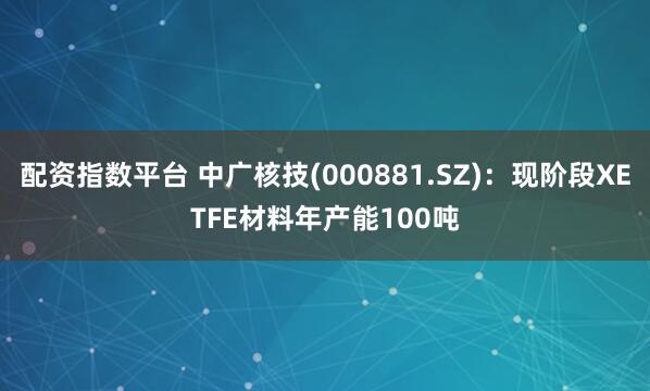 配资指数平台 中广核技(000881.SZ)：现阶段XETFE材料年产能100吨