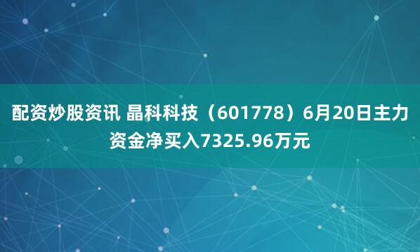 配资炒股资讯 晶科科技（601778）6月20日主力资金净买入7325.96万元