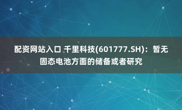 配资网站入口 千里科技(601777.SH)：暂无固态电池方面的储备或者研究