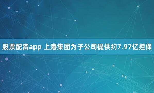 股票配资app 上港集团为子公司提供约7.97亿担保