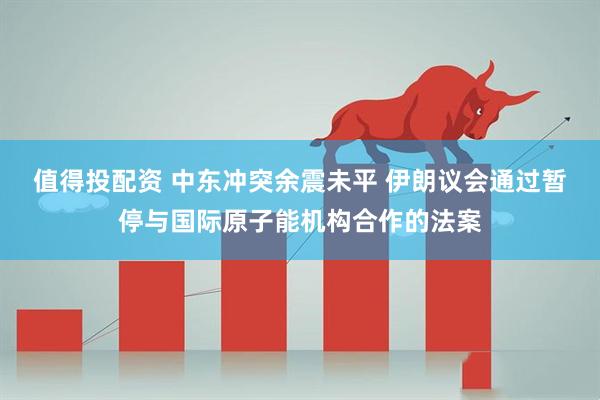 值得投配资 中东冲突余震未平 伊朗议会通过暂停与国际原子能机构合作的法案