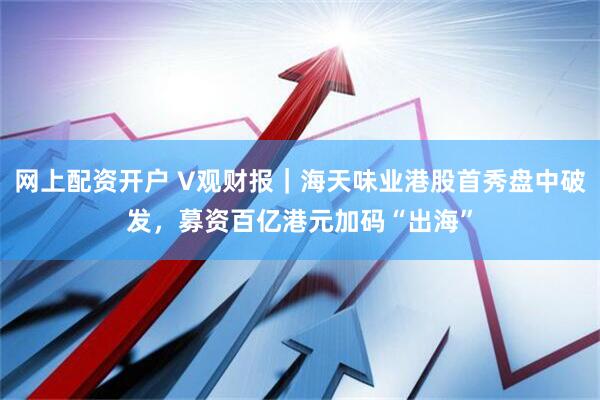 网上配资开户 V观财报｜海天味业港股首秀盘中破发，募资百亿港元加码“出海”
