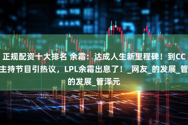 正规配资十大排名 余霜：达成人生新里程碑！到CCTV1主持节目引热议，LPL余霜出息了！_网友_的发展_管泽元