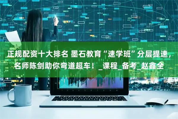 正规配资十大排名 墨石教育“速学班”分层提速，名师陈剑助你弯道超车！_课程_备考_赵鑫全