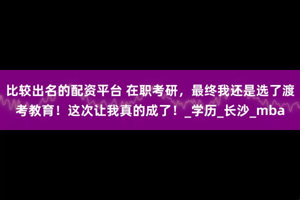 比较出名的配资平台 在职考研，最终我还是选了渡考教育！这次让我真的成了！_学历_长沙_mba