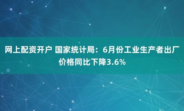 网上配资开户 国家统计局：6月份工业生产者出厂价格同比下降3.6%