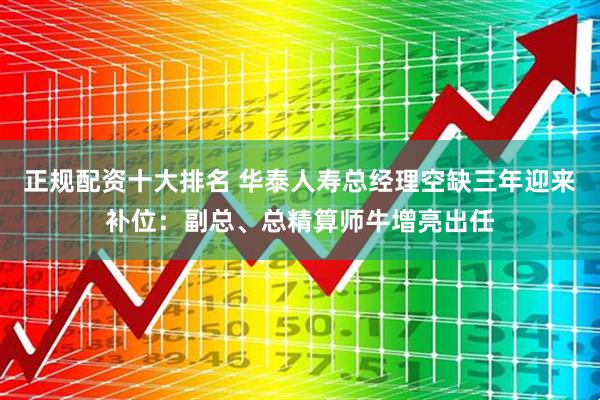正规配资十大排名 华泰人寿总经理空缺三年迎来补位：副总、总精算师牛增亮出任