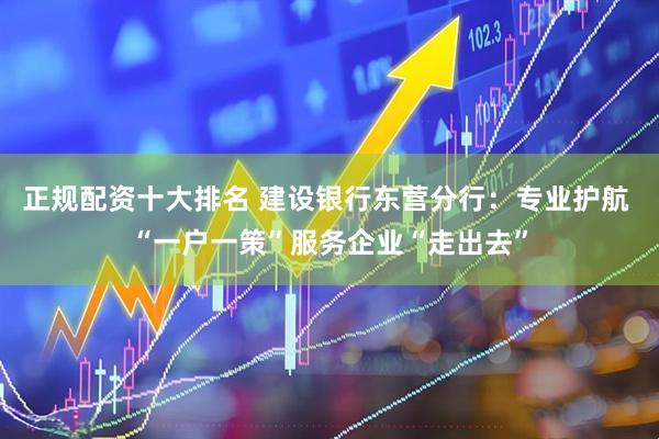 正规配资十大排名 建设银行东营分行：专业护航 “一户一策”服务企业“走出去”