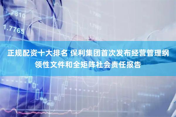 正规配资十大排名 保利集团首次发布经营管理纲领性文件和全矩阵社会责任报告