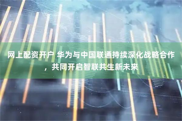 网上配资开户 华为与中国联通持续深化战略合作，共同开启智联共生新未来
