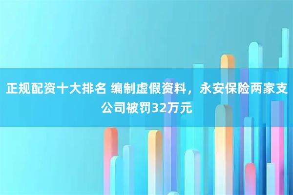 正规配资十大排名 编制虚假资料，永安保险两家支公司被罚32万元