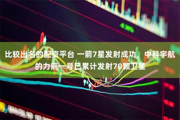 比较出名的配资平台 一箭7星发射成功，中科宇航的力箭一号已累计发射70颗卫星