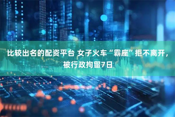 比较出名的配资平台 女子火车“霸座”拒不离开，被行政拘留7日