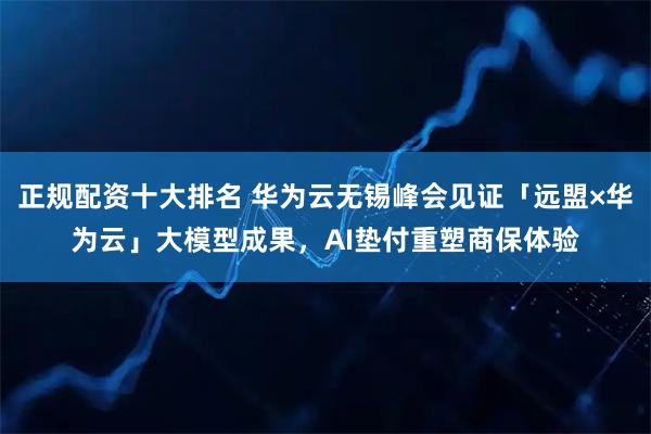 正规配资十大排名 华为云无锡峰会见证「远盟×华为云」大模型成果，AI垫付重塑商保体验