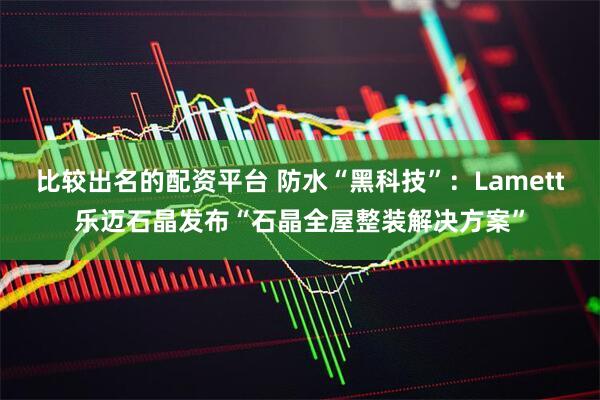 比较出名的配资平台 防水“黑科技”：Lamett乐迈石晶发布“石晶全屋整装解决方案”