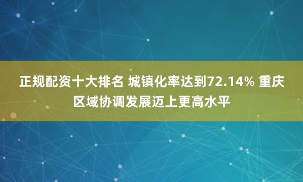 正规配资十大排名 城镇化率达到72.14% 重庆区域协调发展迈上更高水平