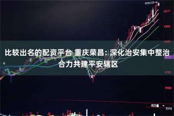 比较出名的配资平台 重庆荣昌: 深化治安集中整治 合力共建平安辖区
