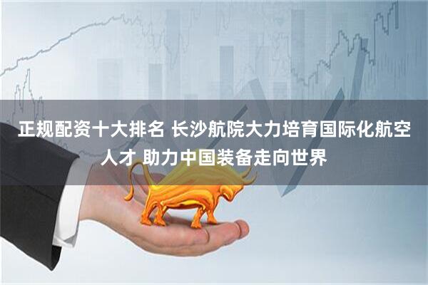 正规配资十大排名 长沙航院大力培育国际化航空人才 助力中国装备走向世界