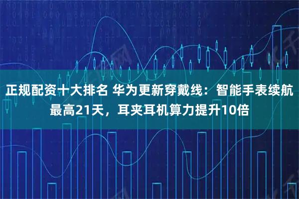 正规配资十大排名 华为更新穿戴线：智能手表续航最高21天，耳夹耳机算力提升10倍