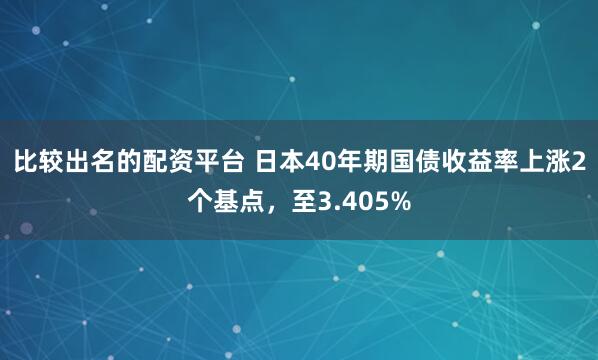 比较出名的配资平台 日本40年期国债收益率上涨2个基点，至3.405%