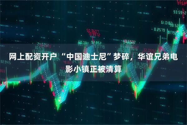 网上配资开户 “中国迪士尼”梦碎，华谊兄弟电影小镇正被清算