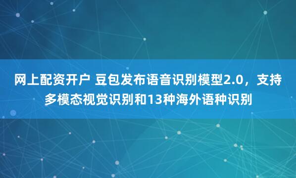 网上配资开户 豆包发布语音识别模型2.0，支持多模态视觉识别和13种海外语种识别
