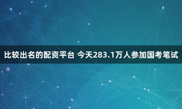 比较出名的配资平台 今天283.1万人参加国考笔试
