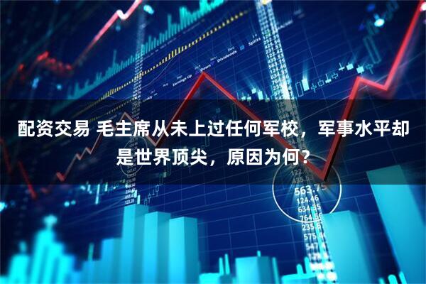 配资交易 毛主席从未上过任何军校，军事水平却是世界顶尖，原因为何？