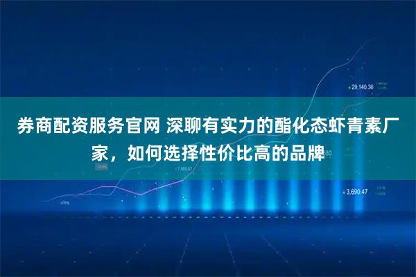 券商配资服务官网 深聊有实力的酯化态虾青素厂家，如何选择性价比高的品牌