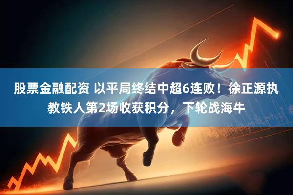 股票金融配资 以平局终结中超6连败！徐正源执教铁人第2场收获积分，下轮战海牛