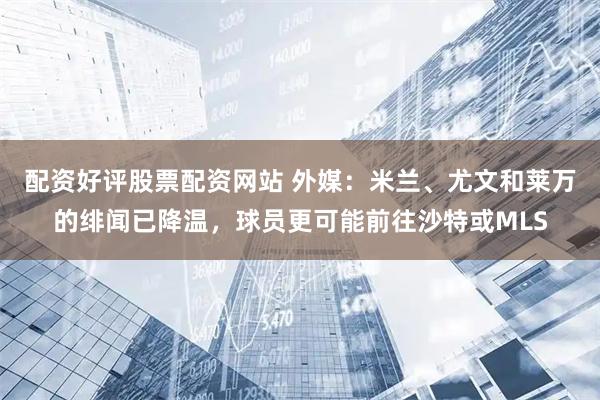 配资好评股票配资网站 外媒：米兰、尤文和莱万的绯闻已降温，球员更可能前往沙特或MLS