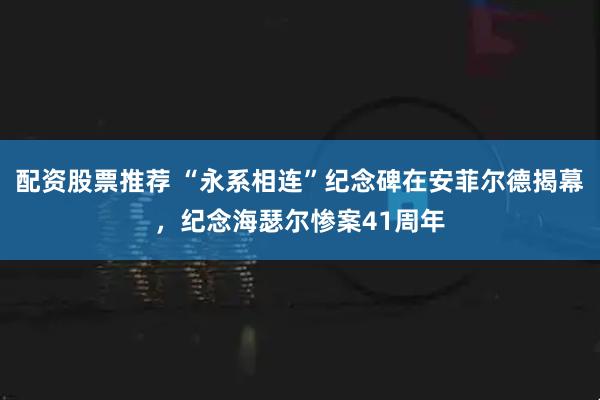 配资股票推荐 “永系相连”纪念碑在安菲尔德揭幕，纪念海瑟尔惨案41周年