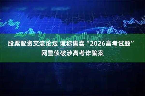 股票配资交流论坛 谎称售卖“2026高考试题” 网警侦破涉高考诈骗案
