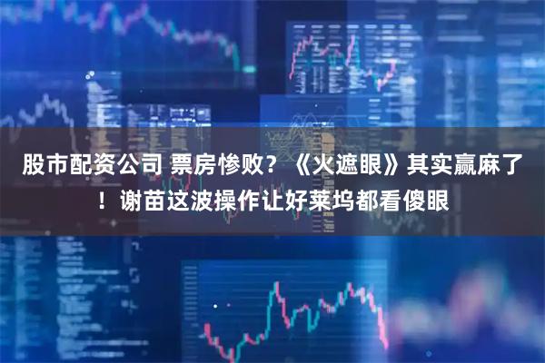 股市配资公司 票房惨败？《火遮眼》其实赢麻了！谢苗这波操作让好莱坞都看傻眼